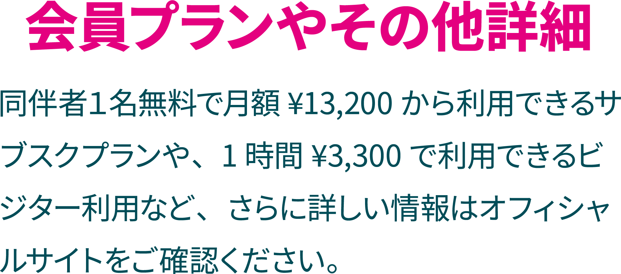 タイトル「会員プランやその他詳細」説明「同伴者１名無料で月額 ¥13,200から利用できるサブスクプランや、1時間¥3,300で利用できるビジター利用など、さらに詳しい情報はオフィシャルサイトをご確認ください。」