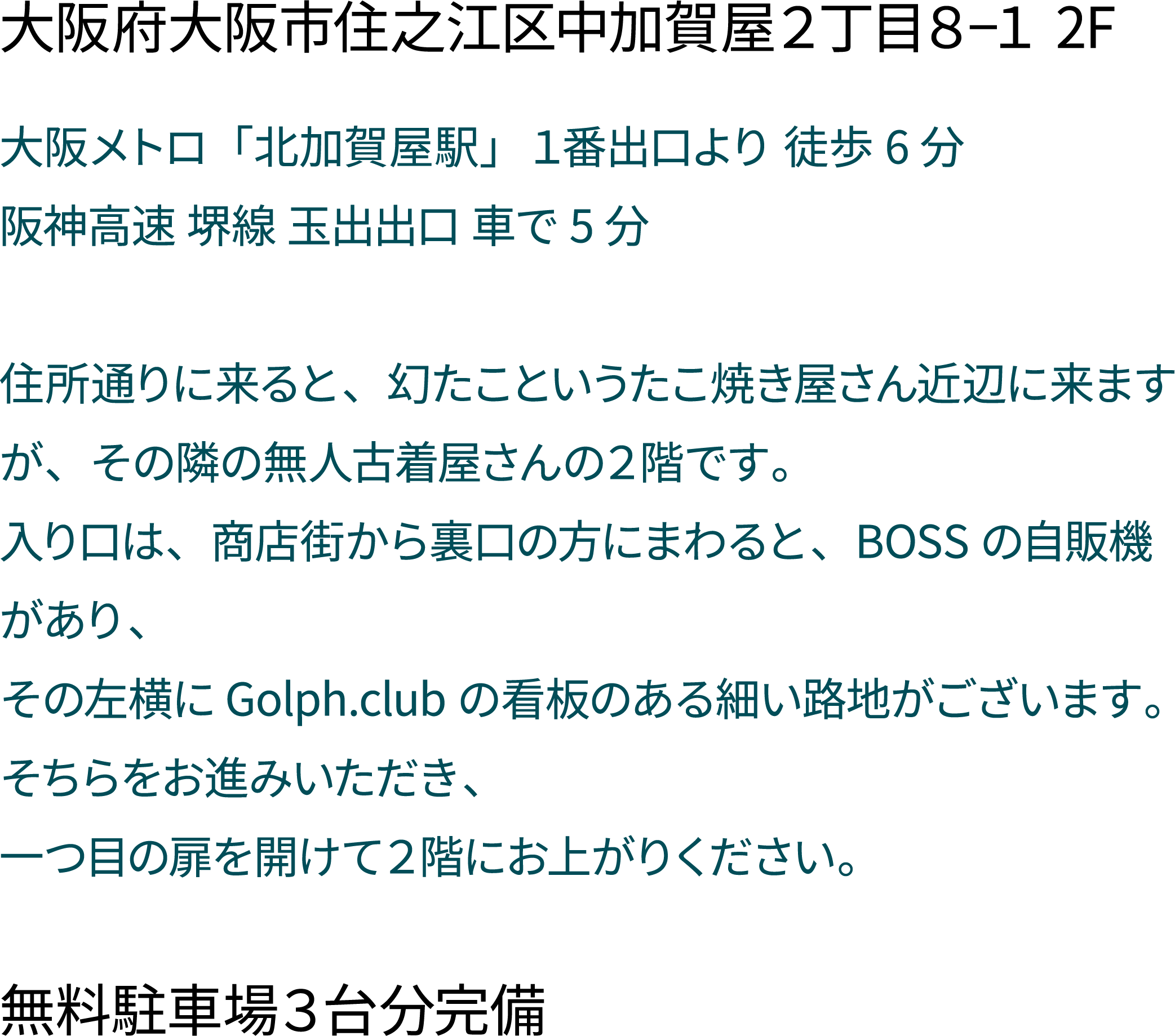 住所「大阪府大阪市住之江区中加賀屋２丁目８−１ 2F」
                 説明「大阪メトロ「北加賀屋駅」１番出口より 徒歩6分
                 阪神高速 堺線 玉出出口 車で5分

                 住所通りに来ると、幻たこというたこ焼き屋さん近辺に来ますが、その隣の無人古着屋さんの２階です。
                 入り口は、商店街から裏口の方にまわると、BOSSの自販機があり、
                 その左横にGolph.clubの看板のある細い路地がございます。
                 そちらをお進みいただき、
                 一つ目の扉を開けて２階にお上がりください。」
                 無料駐車場３台分完備